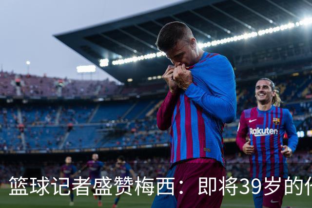 篮球记者盛赞梅西：即将39岁的他依旧无与伦比 梅西之后再无梅西